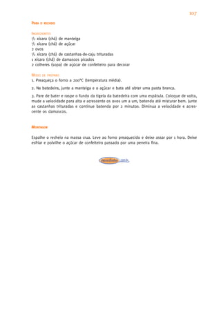 107
PARA   O RECHEIO


INGREDIENTES
1/2 xícara (chá) de manteiga
1/2 xícara (chá) de açúcar

2 ovos
1/2 xícara (chá) de castanhas-de-caju trituradas

1 xícara (chá) de damascos picados
2 colheres (sopa) de açúcar de confeiteiro para decorar

MODO DE PREPARO
1. Preaqueça o forno a 200°C (temperatura média).
2. Na batedeira, junte a manteiga e o açúcar e bata até obter uma pasta branca.
3. Pare de bater e raspe o fundo da tigela da batedeira com uma espátula. Coloque de volta,
mude a velocidade para alta e acrescente os ovos um a um, batendo até misturar bem. Junte
as castanhas trituradas e continue batendo por 2 minutos. Diminua a velocidade e acres-
cente os damascos.


MONTAGEM

Espalhe o recheio na massa crua. Leve ao forno preaquecido e deixe assar por 1 hora. Deixe
esfriar e polvilhe o açúcar de confeiteiro passado por uma peneira fina.
 