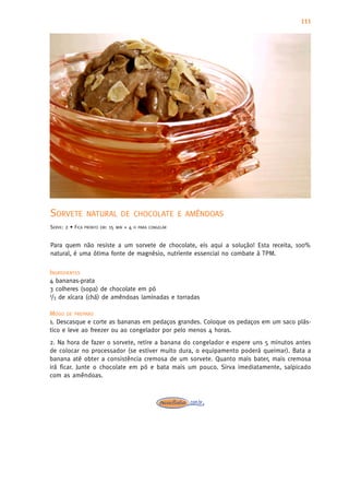 111




SORVETE           NATURAL DE CHOCOLATE E AMÊNDOAS
SERVE: 2 • FICA   PRONTO EM:   15   MIN   +4   H PARA CONGELAR



Para quem não resiste a um sorvete de chocolate, eis aqui a solução! Esta receita, 100%
natural, é uma ótima fonte de magnésio, nutriente essencial no combate à TPM.

INGREDIENTES
4 bananas-prata
3 colheres (sopa) de chocolate em pó
1/3 de xícara (chá) de amêndoas laminadas e torradas


MODO DE PREPARO
1. Descasque e corte as bananas em pedaços grandes. Coloque os pedaços em um saco plás-
tico e leve ao freezer ou ao congelador por pelo menos 4 horas.
2. Na hora de fazer o sorvete, retire a banana do congelador e espere uns 5 minutos antes
de colocar no processador (se estiver muito dura, o equipamento poderá queimar). Bata a
banana até obter a consistência cremosa de um sorvete. Quanto mais bater, mais cremosa
irá ficar. Junte o chocolate em pó e bata mais um pouco. Sirva imediatamente, salpicado
com as amêndoas.
 