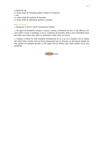 113
1 pitada de sal
1/2 xícara (chá) de manteiga gelada cortada em cubinhos

1 ovo
1/2 colher (chá) de essência de baunilha
1/2 xícara (chá) de amêndoas peladas e picadas


MODO DE PREPARO
1. Preaqueça o forno a 180°C (temperatura média).
2. Na tigela da batedeira, coloque o açúcar, a aveia, o fermento em pó e o sal. Misture com
uma colher e junte a manteiga, o ovo e a essência de baunilha. Bata a uma velocidade baixa
até obter uma massa lisa. Junte as amêndoas e bata mais um pouco.
3. Coloque a massa em uma assadeira antiaderente de 30 x 40 cm e espalhe com os dedos
até cobrir todo o fundo. Leve ao forno preaquecido por 15 minutos, ou até dourar. Depois de
fria, quebre em pedaços grandes e não jogue fora os farelos (que serão usados como uma
farofinha).
 