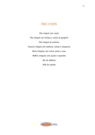 13




               PÃES E PATÊS


             Pão integral com nozes

  Pão integral com linhaça e crosta de gergelim

             Pão integral de azeitona

Focaccia integral com abóbora, cebola e alcaparras

     Blinis integrais com creme azedo e ovas

     Muffins integrais com queijo e espinafre

                 Dip de abóbora

                 Patê de salmão
 