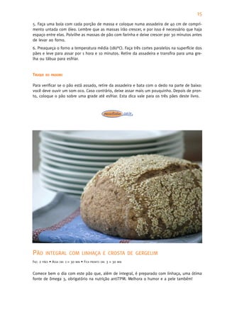 15
5. Faça uma bola com cada porção de massa e coloque numa assadeira de 40 cm de compri-
mento untada com óleo. Lembre que as massas irão crescer, e por isso é necessário que haja
espaço entre elas. Polvilhe as massas de pão com farinha e deixe crescer por 30 minutos antes
de levar ao forno.
6. Preaqueça o forno a temperatura média (180°C). Faça três cortes paralelos na superfície dos
pães e leve para assar por 1 hora e 10 minutos. Retire da assadeira e transfira para uma gre-
lha ou tábua para esfriar.


TRUQUE     DO PADEIRO


Para verificar se o pão está assado, retire da assadeira e bata com o dedo na parte de baixo:
você deve ouvir um som oco. Caso contrário, deixe assar mais um pouquinho. Depois de pron-
to, coloque o pão sobre uma grade até esfriar. Esta dica vale para os três pães deste livro.




PÃO        INTEGRAL COM LINHAÇA E CROSTA DE GERGELIM
FAZ: 2   PÃES   • ASSA   EM:   1   H   30   MIN   • FICA   PRONTO EM:   3   H   30   MIN



Comece bem o dia com este pão que, além de integral, é preparado com linhaça, uma ótima
fonte de ômega 3, obrigatório na nutrição antiTPM. Melhora o humor e a pele também!
 