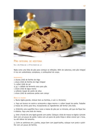 17




PÃO        INTEGRAL DE AZEITONA
FAZ: 1   PÃO   • ASSA   EM:   1   H   • FICA   PRONTO EM:   3   H



Nada como uma fatia de pão para começar as refeições. Além de saboroso, este pão integral
é rico em carboidratos complexos, o combustível do corpo.


INGREDIENTES
2 xícaras (chá) de farinha de trigo
1 xícara (chá) de farinha de trigo integral
1/2 colher (chá) de sal

15 g / 1 tablete de fermento seco para pão
1 xícara (chá) de água morna
3 colheres (sopa) de azeite de oliva
1 xícara (chá) de azeitonas pretas sem caroço

MODO DE PREPARO
1. Numa tigela grande, misture bem as farinhas, o sal e o fermento.
2. Faça um buraco no centro e acrescente a água morna e 1 colher (sopa) de azeite. Trabalhe
a massa do centro para fora, incorporando os ingredientes até formar uma bola.
3. Enfarinhe uma superfície lisa e sove a massa de pão por 10 minutos, até que ela fique lisa
e elástica. Faça uma bola de massa.
4. Unte o fundo de uma tigela grande com azeite. Coloque a bola de massa na tigela e pincele
bem com um pouco de azeite. Cubra com um pano de prato limpo e deixe crescer por 1 hora,
ou até dobrar de tamanho.
5. Corte as azeitonas em 4 partes, seque bem com papel-toalha, coloque num prato e polvi-
lhe com um pouco de farinha.
 