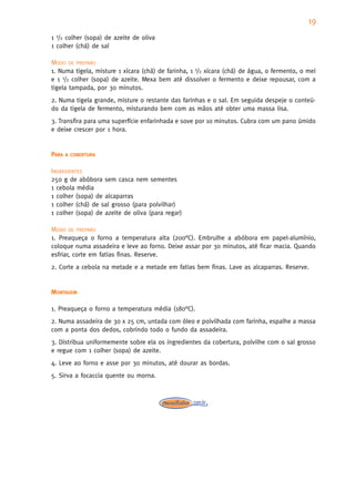 19
1 1/2 colher (sopa) de azeite de oliva
1 colher (chá) de sal

MODO DE PREPARO
1. Numa tigela, misture 1 xícara (chá) de farinha, 1 1/2 xícara (chá) de água, o fermento, o mel
e 1 1/2 colher (sopa) de azeite. Mexa bem até dissolver o fermento e deixe repousar, com a
tigela tampada, por 30 minutos.
2. Numa tigela grande, misture o restante das farinhas e o sal. Em seguida despeje o conteú-
do da tigela de fermento, misturando bem com as mãos até obter uma massa lisa.
3. Transfira para uma superfície enfarinhada e sove por 10 minutos. Cubra com um pano úmido
e deixe crescer por 1 hora.


PARA   A COBERTURA


INGREDIENTES
250 g de abóbora sem casca nem sementes
1 cebola média
1 colher (sopa) de alcaparras
1 colher (chá) de sal grosso (para polvilhar)
1 colher (sopa) de azeite de oliva (para regar)

MODO DE PREPARO
1. Preaqueça o forno a temperatura alta (200°C). Embrulhe a abóbora em papel-alumínio,
coloque numa assadeira e leve ao forno. Deixe assar por 30 minutos, até ficar macia. Quando
esfriar, corte em fatias finas. Reserve.
2. Corte a cebola na metade e a metade em fatias bem finas. Lave as alcaparras. Reserve.


MONTAGEM

1. Preaqueça o forno a temperatura média (180°C).
2. Numa assadeira de 30 x 25 cm, untada com óleo e polvilhada com farinha, espalhe a massa
com a ponta dos dedos, cobrindo todo o fundo da assadeira.
3. Distribua uniformemente sobre ela os ingredientes da cobertura, polvilhe com o sal grosso
e regue com 1 colher (sopa) de azeite.
4. Leve ao forno e asse por 30 minutos, até dourar as bordas.
5. Sirva a focaccia quente ou morna.
 