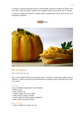 23
4. Coloque 2 colheres (sopa) de massa em cada forminha, salpique os pedaços de queijo, cubra
com mais 1 colher de massa e polvilhe com o gergelim preto. Leve ao forno por 20 minutos.
5. Retire os muffins da assadeira e coloque sobre uma grade para esfriar. Sirva mornos ou à
temperatura ambiente.




DIP    DE ABÓBORA
SERVE: 4 • FICA   PRONTO EM:   30   MIN



Esta é uma versátil pastinha que transforma pães e torradas em deliciosos canapés. Rica em
vitamina C, auxilia no processo de aproveitamento das gorduras boas, essenciais para melho-
rar o humor.


INGREDIENTES
350 g de abóbora descascada e sem sementes
1 dente de alho
1 colher (chá) de sal
2 colheres (sopa) de suco de limão
1 colher (chá) de raspas de limão
1/2 colher (sopa) de tahine (pasta de gergelim)

1 colher (sopa) de salsinha picada

MODO DE PREPARO
1. Corte a abóbora em cubos de 3 cm.
 
