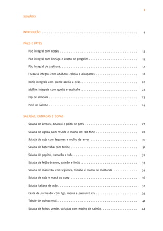 1
SUMÁRIO




INTRODUÇÃO . . . . . . . . . . . . . . . . . . . . . . . . . . . . . . . . . . . . . . . . . . . . . . . . . . . . .    4


PÃES E PATÊS

    Pão integral com nozes . . . . . . . . . . . . . . . . . . . . . . . . . . . . . . . . . . . . . . . . . . .       14

    Pão integral com linhaça e crosta de gergelim . . . . . . . . . . . . . . . . . . . . . . . . . . .                15

    Pão integral de azeitona. . . . . . . . . . . . . . . . . . . . . . . . . . . . . . . . . . . . . . . . . . .      17

    Focaccia integral com abóbora, cebola e alcaparras . . . . . . . . . . . . . . . . . . . . . . .                   18

    Blinis integrais com creme azedo e ovas . . . . . . . . . . . . . . . . . . . . . . . . . . . . . . .              20

    Muffins integrais com queijo e espinafre . . . . . . . . . . . . . . . . . . . . . . . . . . . . . . .             22

    Dip de abóbora . . . . . . . . . . . . . . . . . . . . . . . . . . . . . . . . . . . . . . . . . . . . . . . . .   23

    Patê de salmão . . . . . . . . . . . . . . . . . . . . . . . . . . . . . . . . . . . . . . . . . . . . . . . . .   24


SALADAS, ENTRADAS E SOPAS

    Salada de cereais, abacaxi e peito de peru . . . . . . . . . . . . . . . . . . . . . . . . . . . . .               27

    Salada de agrião com rosbife e molho de raiz-forte . . . . . . . . . . . . . . . . . . . . . . .                   28

    Salada de soja com legumes e molho de ervas . . . . . . . . . . . . . . . . . . . . . . . . . .                    30

    Salada de beterraba com tahine . . . . . . . . . . . . . . . . . . . . . . . . . . . . . . . . . . . . .           31

    Salada de pepino, camarão e tofu. . . . . . . . . . . . . . . . . . . . . . . . . . . . . . . . . . . .            32

    Salada de feijão-branco, salmão e limão . . . . . . . . . . . . . . . . . . . . . . . . . . . . . . .              33

    Salada de macarrão com legumes, tomate e molho de mostarda . . . . . . . . . . . . . .                             34

    Salada de soja e maçã ao curry . . . . . . . . . . . . . . . . . . . . . . . . . . . . . . . . . . . . .           36

    Salada italiana de pão . . . . . . . . . . . . . . . . . . . . . . . . . . . . . . . . . . . . . . . . . . . .     37

    Cesta de parmesão com figo, rúcula e presunto cru . . . . . . . . . . . . . . . . . . . . . . .                    39

    Tabule de quinoa-real. . . . . . . . . . . . . . . . . . . . . . . . . . . . . . . . . . . . . . . . . . . . .     41

    Salada de folhas verdes variadas com molho de salmão . . . . . . . . . . . . . . . . . . . .                       42
 
