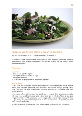 28




SALADA       DE AGRIÃO COM ROSBIFE E MOLHO DE RAIZ-FORTE
SERVE: 4 • TEMPO   DE COZIMENTO:   40   MIN   +2   H PARA A CARNE MARINAR   • FICA   PRONTA EM:   3   H



Se para você TPM é sinônimo de desânimo, confusão e até depressão, invista em alimentos
verde-escuros, como o agrião desta salada. São ricos em vitamina B6, que estimula a pro-
dução de serotonina.


PARA   O ROSBIFE


INGREDIENTES
1 peça de 500 g de filé mignon
1 xícara (chá) de shoyu (molho de soja)
1 xícara (chá) de saquê
1/2 xícara (chá) de gengibre fresco, descascado e picado


MODO DE PREPARO
1. Se a carne não estiver bem limpinha, extraia a gordura com uma faca bem afiada. Coloque
a peça limpa num saco plástico de fecho hermético e acrescente o shoyu, o saquê e o gen-
gibre. Feche bem. Chacoalhe o plástico para misturar o tempero e leve à geladeira. Deixe mari-
nar por 2 horas.
2. Preaqueça o forno a temperatura alta (220°C) por 15 minutos. Retire a carne da marinada,
coloque-a numa assadeira, leve ao forno e deixe assar por 20 minutos. Abaixe o fogo para
temperatura média (180°C) e, se quiser a carne malpassada, deixe assar por mais 15 minutos;
se quiser ao ponto, deixe no forno por mais 18 minutos; e se quiser bem-passada, deixe no
forno por mais 20 minutos.
3. Retire do forno e, quando esfriar, corte em fatias bem finas usando uma faca afiada.
 