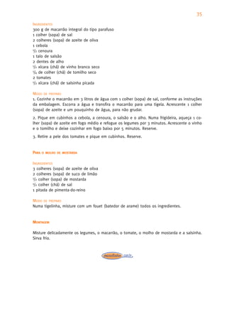35
INGREDIENTES
300 g de macarrão integral do tipo parafuso
1 colher (sopa) de sal
2 colheres (sopa) de azeite de oliva
1 cebola
1/2 cenoura

1 talo de salsão
2 dentes de alho
1/2 xícara (chá) de vinho branco seco
1/4 de colher (chá) de tomilho seco

2 tomates
1/2 xícara (chá) de salsinha picada


MODO DE PREPARO
1. Cozinhe o macarrão em 3 litros de água com 1 colher (sopa) de sal, conforme as instruções
da embalagem. Escorra a água e transfira o macarrão para uma tigela. Acrescente 1 colher
(sopa) de azeite e um pouquinho de água, para não grudar.
2. Pique em cubinhos a cebola, a cenoura, o salsão e o alho. Numa frigideira, aqueça 1 co-
lher (sopa) de azeite em fogo médio e refogue os legumes por 3 minutos. Acrescente o vinho
e o tomilho e deixe cozinhar em fogo baixo por 5 minutos. Reserve.
3. Retire a pele dos tomates e pique em cubinhos. Reserve.


PARA   O MOLHO DE MOSTARDA


INGREDIENTES
3 colheres (sopa) de azeite de oliva
2 colheres (sopa) de suco de limão
1/2 colher (sopa) de mostarda
1/2 colher (chá) de sal

1 pitada de pimenta-do-reino

MODO DE PREPARO
Numa tigelinha, misture com um fouet (batedor de arame) todos os ingredientes.


MONTAGEM

Misture delicadamente os legumes, o macarrão, o tomate, o molho de mostarda e a salsinha.
Sirva frio.
 