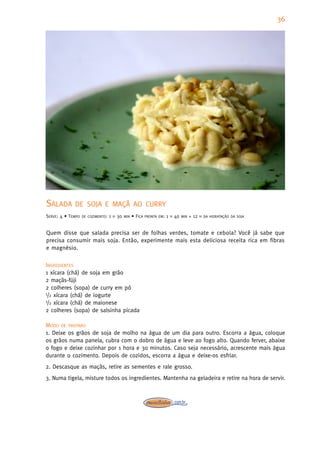 36




SALADA       DE SOJA E MAÇÃ AO CURRY
SERVE: 4 • TEMPO   DE COZIMENTO:   1   H   30   MIN   • FICA   PRONTA EM:   1   H   40   MIN   + 12   H DA HIDRATAÇÃO DA SOJA



Quem disse que salada precisa ser de folhas verdes, tomate e cebola? Você já sabe que
precisa consumir mais soja. Então, experimente mais esta deliciosa receita rica em fibras
e magnésio.

INGREDIENTES
1 xícara (chá) de soja em grão
2 maçãs-fúji
2 colheres (sopa) de curry em pó
1/2 xícara (chá) de iogurte
1/2 xícara (chá) de maionese

2 colheres (sopa) de salsinha picada

MODO DE PREPARO
1. Deixe os grãos de soja de molho na água de um dia para outro. Escorra a água, coloque
os grãos numa panela, cubra com o dobro de água e leve ao fogo alto. Quando ferver, abaixe
o fogo e deixe cozinhar por 1 hora e 30 minutos. Caso seja necessário, acrescente mais água
durante o cozimento. Depois de cozidos, escorra a água e deixe-os esfriar.
2. Descasque as maçãs, retire as sementes e rale grosso.
3. Numa tigela, misture todos os ingredientes. Mantenha na geladeira e retire na hora de servir.
 