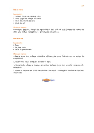 40
PARA   O MOLHO


INGREDIENTES
3 colheres (sopa) de azeite de oliva
1 colher (sopa) de vinagre balsâmico
1 pitada de pimenta-do-reino
1 pitada de sal

MODO    DE PREPARO
Numa tigela pequena, coloque os ingredientes e bata com um fouet (batedor de arame) até
obter uma mistura homogênea. Se preferir, use um garfinho.


PARA   A SALADA


INGREDIENTES
8 figos
1 maço de rúcula
6 fatias de presunto cru

MODO    DE PREPARO
1. Lave e seque bem os figos, retirando o pó branco da casca. Corte-os em 4 no sentido do
comprimento.
2. Lave bem a rúcula e seque o excesso de água.
3. Numa tigela, coloque a rúcula, o presunto e os figos, regue com o molho e misture deli-
cadamente.
4. Ponha as cestinhas em pratos de sobremesa. Distribua a salada pelas cestinhas e sirva ime-
diatamente.
 