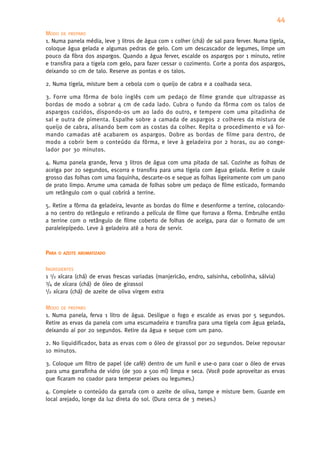 44
MODO DE PREPARO
1. Numa panela média, leve 3 litros de água com 1 colher (chá) de sal para ferver. Numa tigela,
coloque água gelada e algumas pedras de gelo. Com um descascador de legumes, limpe um
pouco da fibra dos aspargos. Quando a água ferver, escalde os aspargos por 1 minuto, retire
e transfira para a tigela com gelo, para fazer cessar o cozimento. Corte a ponta dos aspargos,
deixando 10 cm de talo. Reserve as pontas e os talos.

2. Numa tigela, misture bem a cebola com o queijo de cabra e a coalhada seca.

3. Forre uma fôrma de bolo inglês com um pedaço de filme grande que ultrapasse as
bordas de modo a sobrar 4 cm de cada lado. Cubra o fundo da fôrma com os talos de
aspargos cozidos, dispondo-os um ao lado do outro, e tempere com uma pitadinha de
sal e outra de pimenta. Espalhe sobre a camada de aspargos 2 colheres da mistura de
queijo de cabra, alisando bem com as costas da colher. Repita o procedimento e vá for-
mando camadas até acabarem os aspargos. Dobre as bordas de filme para dentro, de
modo a cobrir bem o conteúdo da fôrma, e leve à geladeira por 2 horas, ou ao conge-
lador por 30 minutos.

4. Numa panela grande, ferva 3 litros de água com uma pitada de sal. Cozinhe as folhas de
acelga por 20 segundos, escorra e transfira para uma tigela com água gelada. Retire o caule
grosso das folhas com uma faquinha, descarte-os e seque as folhas ligeiramente com um pano
de prato limpo. Arrume uma camada de folhas sobre um pedaço de filme esticado, formando
um retângulo com o qual cobrirá a terrine.

5. Retire a fôrma da geladeira, levante as bordas do filme e desenforme a terrine, colocando-
a no centro do retângulo e retirando a película de filme que forrava a fôrma. Embrulhe então
a terrine com o retângulo de filme coberto de folhas de acelga, para dar o formato de um
paralelepípedo. Leve à geladeira até a hora de servir.



PARA   O AZEITE AROMATIZADO


INGREDIENTES
1 1/2 xícara (chá) de ervas frescas variadas (manjericão, endro, salsinha, cebolinha, sálvia)
3/4 de xícara (chá) de óleo de girassol
1/2 xícara (chá) de azeite de oliva virgem extra



MODO DE PREPARO
1. Numa panela, ferva 1 litro de água. Desligue o fogo e escalde as ervas por 5 segundos.
Retire as ervas da panela com uma escumadeira e transfira para uma tigela com água gelada,
deixando aí por 20 segundos. Retire da água e seque com um pano.

2. No liquidificador, bata as ervas com o óleo de girassol por 20 segundos. Deixe repousar
10 minutos.

3. Coloque um filtro de papel (de café) dentro de um funil e use-o para coar o óleo de ervas
para uma garrafinha de vidro (de 300 a 500 ml) limpa e seca. (Você pode aproveitar as ervas
que ficaram no coador para temperar peixes ou legumes.)

4. Complete o conteúdo da garrafa com o azeite de oliva, tampe e misture bem. Guarde em
local arejado, longe da luz direta do sol. (Dura cerca de 3 meses.)
 