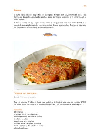 45
MONTAGEM

1. Numa tigela, coloque as pontas dos aspargos e tempere com sal, pimenta-do-reino, 1 co-
lher (sopa) do azeite aromatizado, 1 colher (sopa) de vinagre balsâmico e 1/2 colher (sopa) de
endro picado.
2. Fatie a terrine em 6 pedaços, retire o filme e coloque cada fatia num prato. Distribua as
pontas de aspargos temperadas entre os 6 pratos, decore com raminhos de endro e regue com
um fio do azeite aromatizado. Sirva imediatamente.




TERRINE           DE BERINJELA
SERVE: 6 • FICA   PRONTA EM:   1   H   10   MIN



Rica em vitamina C, cálcio e fibras, esta terrine de berinjela é uma arma no combate à TPM.
De sabor suave e adocicado, fica ainda mais gostosa com torradinhas de pão integral.

INGREDIENTES
2 berinjelas
1/2 colher (sopa) de sal grosso

2 colheres (sopa) de óleo de canola
2 cebolas picadas
4 dentes de alho picados
1 colher (sopa) de açúcar mascavo
2 colheres (sopa) de extrato de tomate
3 tomates picados
 
