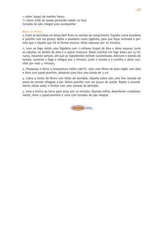 46
1 colher (sopa) de tomilho fresco
1/2 xícara (chá) de queijo parmesão ralado na hora

torradas de pão integral para acompanhar

MODO DE PREPARO
1. Corte as berinjelas em fatias bem finas no sentido do comprimento. Espalhe numa assadeira
e polvilhe com sal grosso. Apóie a assadeira numa tigelinha, para que fique inclinada e per-
mita que o líquido que irá se formar escorra. Deixe repousar por 20 minutos.
2. Leve ao fogo médio uma frigideira com 2 colheres (sopa) de óleo e deixe aquecer. Junte
as cebolas, os dentes de alho e o açúcar mascavo. Deixe cozinhar em fogo baixo por 15 mi-
nutos, mexendo sempre, até que os ingredientes tenham caramelizado. Adicione o extrato de
tomate, aumente o fogo e refogue por 2 minutos. Junte o tomate o e tomilho e deixe cozi-
nhar por mais 5 minutos.
3. Preaqueça o forno a temperatura média (180°C). Unte uma fôrma de bolo inglês com óleo
e forre com papel-alumínio, deixando para fora uma borda de 3 cm.
4. Cubra o fundo da fôrma com fatias de berinjela, espalhe sobre elas uma fina camada da
pasta de tomate refogada e por último polvilhe com um pouco de queijo. Repita o procedi-
mento várias vezes e finalize com uma camada de berinjela.
5. Leve a terrine ao forno para assar por 20 minutos. Quando esfriar, desenforme cuidadosa-
mente, retire o papel-alumínio e sirva com torradas de pão integral.
 