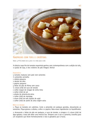 47




GAZPACHO             COM TOFU E CROÛTONS
SERVE: 4 • FICA   PRONTO EM:   15   MIN   +6   H PARA GELAR A SOPA



A clássica sopa fria de tomates espanhola ganhou ares contemporâneos com a adição do tofu,
o queijo de soja, e dos croûtons de pão integral. Divina!


INGREDIENTES
5 tomates maduros sem pele nem sementes
1/2 pimentão vermelho

1 cebola pequena
2 dentes de alho
1 pepino pequeno
4 fatias de pão de fôrma sem casca
1/2 xícara (chá) de suco de tomate

1 colher (sopa) de vinagre de vinho tinto
1 colher (chá) de sal
1 pitada de pimenta-do-reino
1 colher (chá) de manteiga
1 xícara (chá) de tofu (queijo de soja)
1 colher (chá) de azeite de oliva virgem extra

MODO DE PREPARO
1. Pique os tomates em cubinhos. Corte o pimentão em pedaços grandes, descartando as
sementes. Pique grosso a cebola, o alho e o pepino. Bata esses ingredientes no liquidificador.
2. Acrescente 2 fatias de pão em pedaços, o suco de tomate, o vinagre e 1/2 xícara (chá) de
água gelada, e bata até obter uma mistura lisa. Tempere com o sal e a pimenta, transfira para
um recipiente que feche hermeticamente e leve à geladeira por 6 horas.
 