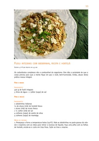 53




FUSILI     INTEGRAIS COM ABOBRINHA, RICOTA E HORTELÃ
SERVEM: 4 • FICAM   PRONTOS EM:   45   MIN



Os carboidratos complexos são o combustível do organismo. Eles dão a saciedade de que o
corpo precisa para que a mente fique em paz e você, bem-humorada. Então, abuse desta
prática massa integral.


PARA   A MASSA


INGREDIENTES
400 g de fusili integrais
5 litros de água + 1 colher (sopa) de sal

PARA   O MOLHO


INGREDIENTES
2 abobrinhas italianas
1/4 de xícara (chá) de hortelã fresca

1 xícara (chá) de ricota fresca
1 1/2 colher (chá) de sal
4 colheres (sopa) de azeite de oliva
4 colheres (sopa) de manteiga

MODO DE PREPARO
1. Preaqueça o forno a temperatura baixa (150°C). Rale as abobrinhas na parte grossa do rala-
dor e esprema com as mãos para retirar o excesso de líquido. Faça uma pilha com as folhas
de hortelã, enrole-as e corte em tiras finas. Solte as tiras e reserve.
 