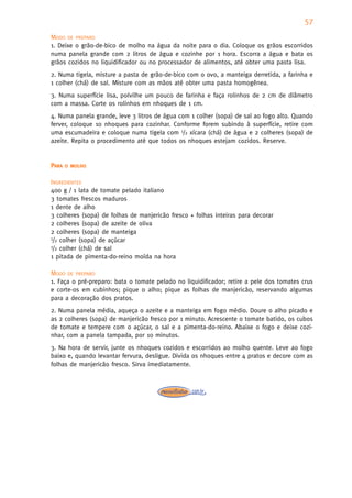57
MODO DE PREPARO
1. Deixe o grão-de-bico de molho na água da noite para o dia. Coloque os grãos escorridos
numa panela grande com 2 litros de água e cozinhe por 1 hora. Escorra a água e bata os
grãos cozidos no liquidificador ou no processador de alimentos, até obter uma pasta lisa.
2. Numa tigela, misture a pasta de grão-de-bico com o ovo, a manteiga derretida, a farinha e
1 colher (chá) de sal. Misture com as mãos até obter uma pasta homogênea.
3. Numa superfície lisa, polvilhe um pouco de farinha e faça rolinhos de 2 cm de diâmetro
com a massa. Corte os rolinhos em nhoques de 1 cm.
4. Numa panela grande, leve 3 litros de água com 1 colher (sopa) de sal ao fogo alto. Quando
ferver, coloque 10 nhoques para cozinhar. Conforme forem subindo à superfície, retire com
uma escumadeira e coloque numa tigela com 1/2 xícara (chá) de água e 2 colheres (sopa) de
azeite. Repita o procedimento até que todos os nhoques estejam cozidos. Reserve.


PARA   O MOLHO


INGREDIENTES
400 g / 1 lata de tomate pelado italiano
3 tomates frescos maduros
1 dente de alho
3 colheres (sopa) de folhas de manjericão fresco + folhas inteiras para decorar
2 colheres (sopa) de azeite de oliva
2 colheres (sopa) de manteiga
1/2 colher (sopa) de açúcar
1/2 colher (chá) de sal

1 pitada de pimenta-do-reino moída na hora

MODO DE PREPARO
1. Faça o pré-preparo: bata o tomate pelado no liquidificador; retire a pele dos tomates crus
e corte-os em cubinhos; pique o alho; pique as folhas de manjericão, reservando algumas
para a decoração dos pratos.
2. Numa panela média, aqueça o azeite e a manteiga em fogo médio. Doure o alho picado e
as 2 colheres (sopa) de manjericão fresco por 1 minuto. Acrescente o tomate batido, os cubos
de tomate e tempere com o açúcar, o sal e a pimenta-do-reino. Abaixe o fogo e deixe cozi-
nhar, com a panela tampada, por 10 minutos.
3. Na hora de servir, junte os nhoques cozidos e escorridos ao molho quente. Leve ao fogo
baixo e, quando levantar fervura, desligue. Divida os nhoques entre 4 pratos e decore com as
folhas de manjericão fresco. Sirva imediatamente.
 