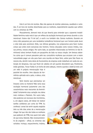 4
INTRODUÇÃO




        Este é um livro de receitas. Mas não apenas de receitas saborosas, saudáveis e varia-
das. É um livro de receitas desenhadas para as mulheres, especialmente aquelas que sofrem
com os sintomas da TPM.
        Pessoalmente, demorei mais do que deveria para entender que a aparente instabi-
lidade feminina nada mais é que um reflexo da oscilação hormonal que temos durante o ciclo
menstrual. Fulana não “é de lua”, e você e eu também não. Somos mulheres. Durante um
único mês passamos por uma verdadeira turbulência hormonal que num homem pode durar
a vida toda para acontecer. Aliás, nas últimas gerações, nos preparamos para fazer muitas
coisas que antes eram exclusivas dos homens. Fomos educadas como nossos irmãos, nos-
sos primos, nossos amigos. Por outro lado, as questões relacionadas ao feminino (e não fe-
minismo) talvez tenham ficado um pouquinho de lado na nossa criação. Um famoso obste-
tra conta que é comum passarem pelo seu consultório mulheres que encaram com a maior
naturalidade pegar um vôo para fazer uma reunião em Nova York, voltar para São Paulo no
mesmo dia, demitir meia dúzia de funcionários da empresa onde trabalham em razão da con-
tenção de despesas, mas que ficam de cabelos em pé quando descobrem que, finalmente,
estão grávidas. Trocar fralda é um bicho-de-sete-cabeças, mesmo quando o bebê já está com
um mês! A própria menstruação hoje é
passível de escolha. Uma cápsula de hor-
mônios aplicada sob a pele, e adeus, ciclo
menstrual.
        Será mesmo que precisamos ser
lineares como os homens? Não seria essa
oscilação hormonal justamente uma das
características mais marcantes da feminili-
dade? Certamente essa variação nos deixa
mais criativas e flexíveis. Por outro lado,
não podemos ser escravas dos hormônios,
e, em alguns casos, até deixar de realizar
tarefas cotidianas por conta da TPM. Eu
confesso: cansei de sentir aquela angústia
dois ou três dias antes de a menstruação
chegar. Sei que não são todas as mulheres
que padecem de TPM, mas quem tem sabe
do que estou falando. Não necessariamen-
te da angústia – afinal, os sintomas são
variados: inchaço, esquecimento, insônia,
 