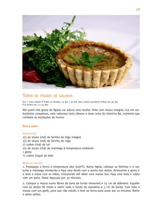 58




TORTA      DE FÍGADO DE GALINHA
FAZ: 1 TORTA GRANDE • TEMPO   DE PREPARO:   15   MIN   + 30   MIN PARA A MASSA DESCANSAR   • ASSA   EM:   40   MIN
FICA PRONTA EM: 1 H 25 MIN

Até quem não gosta de fígado vai adorar esta receita. Feita com massa integral, rica em car-
boidratos complexos, esta saborosa torta oferece a dose certa de vitamina B6, nutriente que
combate as oscilações de humor.


PARA   A MASSA


INGREDIENTES
2/3 de xícara (chá) de farinha de trigo integral
2/3 de xícara (chá) de farinha de trigo
1/2 colher (chá) de sal

2/3 de xícara (chá) de manteiga à temperatura ambiente
1 gema
1/2 colher (sopa) de leite


MODO DE PREPARO
1. Preaqueça o forno a temperatura alta (200°C). Numa tigela, coloque as farinhas e o sal.
Junte a manteiga amolecida e faça uma farofa com a ponta dos dedos. Acrescente a gema e
o leite e mexa com as mãos, misturando até obter uma massa lisa. Faça uma bola e cubra
com um pano. Deixe repousar por 30 minutos.
2. Coloque a massa numa fôrma de torta de fundo removível e 25 cm de diâmetro. Espalhe
com os dedos de modo a cobrir todo o fundo da assadeira e 3 cm da borda. Fure toda a
massa com um garfo, para que não estufe, e leve ao forno para assar por 10 minutos. Retire
e deixe esfriar.
 