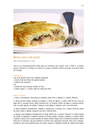 60




BATATA       ROSTI COM AGRIÃO
SERVE: 4 • FICA   PRONTA EM:   1   H   5   MIN



Este é um acompanhamento ideal para as mulheres que sofrem com a TPM H. O agrião
ajuda a prevenir o inchaço e as dores no corpo. A batata confere ao prato uma dose extra
de energia.


INGREDIENTES
500 g de batata (cerca de 4 batatas grandes)
1 xícara (chá) de folhas de agrião lavadas
1 cebola roxa pequena
sal
1 pitada de noz-moscada ralada na hora
1 colher (sopa) + 1 colher (chá) de azeite de oliva


MODO DE PREPARO
1. Faça o pré-preparo: descasque as batatas; pique fino o agrião e a cebola. Reserve.
2. Numa panela média, coloque as batatas, 2 litros de água e 1 colher (chá) de sal. Leve ao
fogo alto e, quando ferver, deixe cozinhar por 15 minutos. Retire da água e, quando esfriar,
rale no parte grossa do ralador. Coloque numa tigela e tempere com a noz-moscada.
3. Numa frigideira antiaderente, refogue a cebola por 5 minutos em 1 colher (chá) de azeite
de oliva. Junte o agrião, tempere com sal e misture bem.
4. Aqueça uma frigideira antiaderente em fogo médio por 1 minuto. Coloque 1/2 colher (sopa)
de azeite na frigideira e espalhe metade da batata ralada. Coloque o agrião e a cebola sobre
a batata e cubra com a outra metade da batata ralada. Regue com o restante do azeite e deixe
fritar por 10 minutos, até que embaixo se forme uma casquinha dourada. Para virar a batata,
transfira-a com uma espátula para um prato; coloque a frigideira virada de cabeça para baixo
 