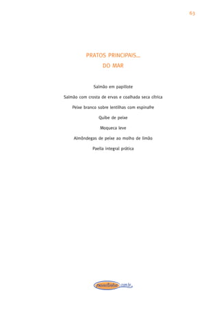 63




           PRATOS PRINCIPAIS…
                   DO MAR


               Salmão em papillote

Salmão com crosta de ervas e coalhada seca cítrica

    Peixe branco sobre lentilhas com espinafre

                 Quibe de peixe

                  Moqueca leve

     Almôndegas de peixe ao molho de limão

              Paella integral prática
 