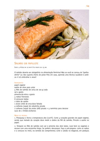 64
                                                                                         1




SALMÃO            EM PAPILLOTE
SERVE: 4 • ASSA   EM:   10   MIN   • FICA   PRONTO EM:   25   MIN



O salmão deveria ser obrigatório na alimentação feminina! Mas se você se cansou do “grelha-
dinho” ou não suporta cheiro de peixe frito em casa, aprenda uma técnica saudável e práti-
ca: é só embrulhar e assar!


INGREDIENTES
papel vegetal
azeite de oliva para untar
4 filés de salmão de cerca de 100 g cada
sal a gosto
pimenta-do-reino a gosto
4 nabos franceses
8 cenouras babys
2 talos de salsão
1 xícara (chá) de erva-doce fatiada
4 colheres (sopa) de cebolinha picada
2 colheres (sopa) de endro (dill) picado + 4 raminhos para decorar
suco de 2 limões-sicilianos

MODO DE PREPARO
1. Preaqueça o forno a temperatura alta (220°C). Corte 4 corações grandes de papel vegetal,
sendo que metade do coração deve medir o dobro do filé de salmão. Pincele o azeite no
papel.
2. Tempere os filés de salmão com sal e pimenta dos dois lados. Lave bem os vegetais e
escove com uma escovinha limpa. Se preferir, descasque. Faça o pré-preparo: corte os nabos
e a cenoura no meio, no sentido do comprimento; corte o salsão na diagonal, em pedaços
 
