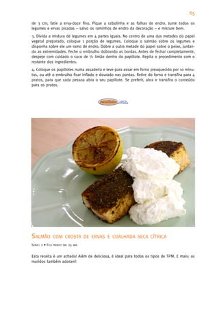 65
de 3 cm; fatie a erva-doce fino. Pique a cebolinha e as folhas de endro. Junte todos os
legumes e ervas picadas – salvo os raminhos de endro da decoração – e misture bem.
3. Divida a mistura de legumes em 4 partes iguais. No centro de uma das metades do papel
vegetal preparado, coloque 1 porção de legumes. Coloque o salmão sobre os legumes e
disponha sobre ele um ramo de endro. Dobre a outra metade do papel sobre o peixe, juntan-
do as extremidades. Feche o embrulho dobrando as bordas. Antes de fechar completamente,
despeje com cuidado o suco de 1/2 limão dentro do papillote. Repita o procedimento com o
restante dos ingredientes.
4. Coloque os papillotes numa assadeira e leve para assar em forno preaquecido por 10 minu-
tos, ou até o embrulho ficar inflado e dourado nas pontas. Retire do forno e transfira para 4
pratos, para que cada pessoa abra o seu papillote. Se preferir, abra e transfira o conteúdo
para os pratos.




SALMÃO            COM CROSTA DE ERVAS E COALHADA SECA CÍTRICA
SERVE: 2 • FICA   PRONTO EM:   25   MIN



Esta receita é um achado! Além de deliciosa, é ideal para todos os tipos de TPM. E mais: os
maridos também adoram!
 