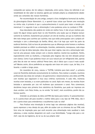 5
compulsão por açúcar, dor de cabeça e depressão, entre outros. Estou me referindo à vul-
nerabilidade de não saber se estamos agindo por vontade própria ou simplesmente obede-
cendo aos comandos dos nossos hormônios.
        Por recomendação de uma amiga, comprei o livro Inteligência hormonal da mulher,
do ginecologista Eliezer Berenstein. Li, e aprendi duas coisas que fizeram uma revolução
na minha vida. A primeira é que o autoconhecimento é crucial para tratar a tensão pré-
menstrual. E a segunda é que a alimentação é uma poderosa arma no combate à TPM.
        Essa descoberta não poderia ter vindo em melhor hora. E não só por motivos pes-
soais! Há algum tempo queria fazer no site Panelinha uma seção que se dirigisse exclusi-
vamente às mulheres. Exatamente por produzir um site de receitas, sei que as mulheres não
têm mais tempo para cozinhar por cozinhar, mas que estão preocupadas com a própria ali-
mentação e com a alimentação da família. Afinal, não é de hoje que nutrir faz parte da
essência feminina. Está na hora de percebermos que as diferenças entre homens e mulheres
também precisam se refletir na alimentação. Gravidez, aleitamento, menopausa, cada etapa
requer um tipo de dieta (atenção: dieta não quer dizer regime, mas sim a alimentação habi-
tual de uma pessoa), todas sempre com o mesmo objetivo: manter-nos saudáveis. Porém,
especialmente entre as mulheres, a imposição pela magreza não nos tem deixado pensar
com clareza. Como é que podemos trocar um suco natural por um refrigerante diet, apenas
pelo fato de este ser menos calórico? Pense bem, não é óbvio que o suco é mais saudá-
vel? Mesmo assim, dá-se preferência ao segundo sem levar em conta o que, de fato, é re-
levante: a saúde a longo prazo.
        Em novembro de 2005, nasceu o “S/TPM, Culinária para bem estar”, o primeiro
canal do Panelinha dedicado exclusivamente às mulheres. Para realizar o projeto, reunimos
profissionais das áreas de nutrição e de gastronomia e desenvolvemos uma dieta antiTPM,
com receitas que seguissem à risca seus critérios nutricionais. A cada mês, inúmeras
receitas eram testadas, e 10 eram publicadas no canal. Após seis meses, 60 receitas foram
testadas e aprovadas por 200 mil mulheres que acessaram o canal. Para comemorar,
decidimos lançar este primeiro livro eletrônico do Panelinha, que pode ser impresso em
duas versões: com fotos lindas, ou na versão “só texto”, mais econômica, porém tão sa-
borosa quanto.
        Entender os princípios da dieta antiTPM não basta para tratá-la. O autoconhecimen-
to é o ponto-chave até para escolher a melhor dieta para o seu tipo de TPM. Aliás, não é
ele o ponto-chave para entendermos e escolhermos tudo na vida?
        Para finalizar esta introdução (e entrar logo nas saborosas páginas das receitas),
quero expressar o meu desejo de que, além de acabar com os sintomas da sua TPM, este
livro sirva de inspiração para que você encontre uma alimentação mais saudável e mais
saborosa, e estas receitas despertem em você a sua feminilidade. “Longa vida para a rai-
nha”, seja ela da Inglaterra, do lar ou da sua própria vida!
 