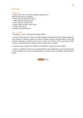 68
PARA   O PEIXE


INGREDIENTES
2 filés de peixe de carne branca (robalo, pescada, etc.)
papel-alumínio para o papillote
1 colher (chá) de endro (dill) fresco
1 colher (chá) de tomilho fresco
1 colher (chá) de hortelã fresca
1/4 xícara (chá) de vinho branco seco
1/2 colher (chá) de sal

1 pitada de pimenta-branca

MODO DE PREPARO
1. Preaqueça o forno a temperatura média (180°C).
2. Enrole os filés de peixe. Corte uma folha quadrada do papel-alumínio e coloque dentro de
uma assadeira. Coloque os peixes no centro e levante as pontas da folha (para o vinho não
escorrer). Salpique os rolinhos com as ervas e regue com o vinho. Feche as pontas de modo
a formar uma trouxinha bem vedada e leve ao forno por 12 minutos.
3. Enquanto isso, esquente as lentilhas com espinafre e divida entre dois pratos.
4. Retire a assadeira do forno, abra o papel-alumínio com cuidado para não se queimar, retire
o peixe, tempere com o sal e a pimenta-branca e coloque sobre as lentilhas. Sirva imediata-
mente.
 
