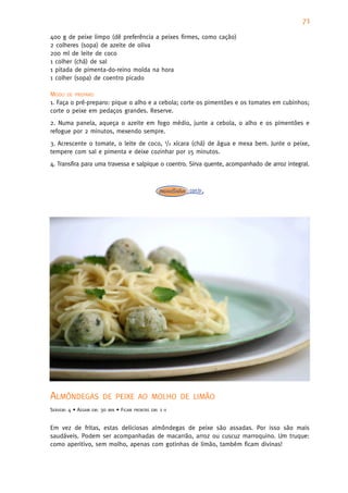 71
400 g de peixe limpo (dê preferência a peixes firmes, como cação)
2 colheres (sopa) de azeite de oliva
200 ml de leite de coco
1 colher (chá) de sal
1 pitada de pimenta-do-reino moída na hora
1 colher (sopa) de coentro picado

MODO DE PREPARO
1. Faça o pré-preparo: pique o alho e a cebola; corte os pimentões e os tomates em cubinhos;
corte o peixe em pedaços grandes. Reserve.
2. Numa panela, aqueça o azeite em fogo médio, junte a cebola, o alho e os pimentões e
refogue por 2 minutos, mexendo sempre.
3. Acrescente o tomate, o leite de coco, 1/2 xícara (chá) de água e mexa bem. Junte o peixe,
tempere com sal e pimenta e deixe cozinhar por 15 minutos.
4. Transfira para uma travessa e salpique o coentro. Sirva quente, acompanhado de arroz integral.




ALMÔNDEGAS                DE PEIXE AO MOLHO DE LIMÃO
SERVEM: 4 • ASSAM   EM:   30   MIN   • FICAM   PRONTAS EM:   1   H



Em vez de fritas, estas deliciosas almôndegas de peixe são assadas. Por isso são mais
saudáveis. Podem ser acompanhadas de macarrão, arroz ou cuscuz marroquino. Um truque:
como aperitivo, sem molho, apenas com gotinhas de limão, também ficam divinas!
 