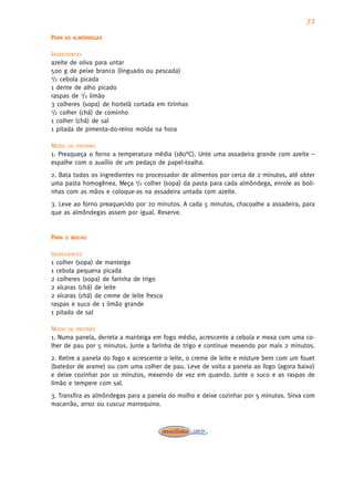 72
PARA   AS ALMÔNDEGAS


INGREDIENTES
azeite de oliva para untar
500 g de peixe branco (linguado ou pescada)
1/2 cebola picada

1 dente de alho picado
raspas de 1/2 limão
3 colheres (sopa) de hortelã cortada em tirinhas
1/2 colher (chá) de cominho

1 colher (chá) de sal
1 pitada de pimenta-do-reino moída na hora

MODO DE PREPARO
1. Preaqueça o forno a temperatura média (180°C). Unte uma assadeira grande com azeite –
espalhe com o auxílio de um pedaço de papel-toalha.
2. Bata todos os ingredientes no processador de alimentos por cerca de 2 minutos, até obter
uma pasta homogênea. Meça 1/2 colher (sopa) da pasta para cada almôndega, enrole as boli-
nhas com as mãos e coloque-as na assadeira untada com azeite.
3. Leve ao forno preaquecido por 20 minutos. A cada 5 minutos, chacoalhe a assadeira, para
que as almôndegas assem por igual. Reserve.


PARA   O MOLHO


INGREDIENTES
1 colher (sopa) de manteiga
1 cebola pequena picada
2 colheres (sopa) de farinha de trigo
2 xícaras (chá) de leite
2 xícaras (chá) de creme de leite fresco
raspas e suco de 1 limão grande
1 pitada de sal

MODO DE PREPARO
1. Numa panela, derreta a manteiga em fogo médio, acrescente a cebola e mexa com uma co-
lher de pau por 5 minutos. Junte a farinha de trigo e continue mexendo por mais 2 minutos.
2. Retire a panela do fogo e acrescente o leite, o creme de leite e misture bem com um fouet
(batedor de arame) ou com uma colher de pau. Leve de volta a panela ao fogo (agora baixo)
e deixe cozinhar por 10 minutos, mexendo de vez em quando. Junte o suco e as raspas de
limão e tempere com sal.
3. Transfira as almôndegas para a panela do molho e deixe cozinhar por 5 minutos. Sirva com
macarrão, arroz ou cuscuz marroquino.
 