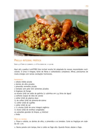 73




PAELLA      INTEGRAL PRÁTICA
SERVE: 4 • TEMPO   DE COZIMENTO:   1   H   • FICA   PRONTA EM:   1   H   50   MIN



Aqui até a paella é antiTPM! Esta incrível receita foi adaptada às nossas necessidades nutri-
cionais. O arroz é integral, fonte de fibras e carboidratos complexos. Afinal, precisamos de
muita energia com tantas oscilações hormonais.


INGREDIENTES
1 cebola média picada
2 dentes de alho picados
1 pimentão vermelho picado
2 tomates sem pele nem sementes picados
6 lingüiças de frango
10 xícaras (chá) de caldo de galinha (2 cubinhos em 2,4 litros de água)
3 colheres (sopa) de óleo de canola
1 colher (chá) de páprica doce
1/4 de colher (chá) de pimenta-de-caiena
1/2 colher (chá) de açafrão

1 colher (chá) de sal
2 1/2 xícaras (chá) de arroz integral orgânico
1/2 xícara (chá) de ervilhas congeladas

10 camarões grandes (6 limpos, 4 inteiros)
1 limão

MODO DE PREPARO
1. Pique a cebola, os dentes de alho, o pimentão e os tomates. Corte as lingüiças em rode-
las de 1 cm.
2. Numa panela com tampa, leve o caldo ao fogo alto. Quando ferver, abaixe o fogo.
 