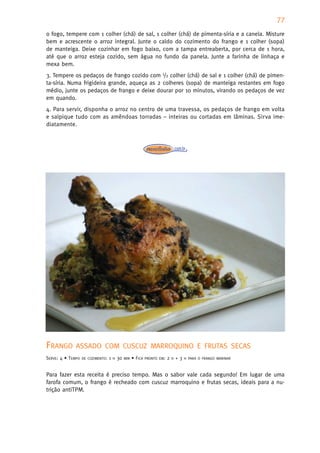 77
o fogo, tempere com 1 colher (chá) de sal, 1 colher (chá) de pimenta-síria e a canela. Misture
bem e acrescente o arroz integral. Junte o caldo do cozimento do frango e 1 colher (sopa)
de manteiga. Deixe cozinhar em fogo baixo, com a tampa entreaberta, por cerca de 1 hora,
até que o arroz esteja cozido, sem água no fundo da panela. Junte a farinha de linhaça e
mexa bem.
3. Tempere os pedaços de frango cozido com 1/2 colher (chá) de sal e 1 colher (chá) de pimen-
ta-síria. Numa frigideira grande, aqueça as 2 colheres (sopa) de manteiga restantes em fogo
médio, junte os pedaços de frango e deixe dourar por 10 minutos, virando os pedaços de vez
em quando.
4. Para servir, disponha o arroz no centro de uma travessa, os pedaços de frango em volta
e salpique tudo com as amêndoas torradas – inteiras ou cortadas em lâminas. Sirva ime-
diatamente.




FRANGO        ASSADO COM CUSCUZ MARROQUINO E FRUTAS SECAS
SERVE: 4 • TEMPO   DE COZIMENTO:   1   H   30   MIN   • FICA   PRONTO EM:   2   H   +3   H PARA O FRANGO MARINAR



Para fazer esta receita é preciso tempo. Mas o sabor vale cada segundo! Em lugar de uma
farofa comum, o frango é recheado com cuscuz marroquino e frutas secas, ideais para a nu-
trição antiTPM.
 