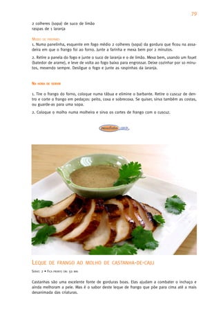 79
2 colheres (sopa) de suco de limão
raspas de 1 laranja

MODO DE PREPARO
1. Numa panelinha, esquente em fogo médio 2 colheres (sopa) da gordura que ficou na assa-
deira em que o frango foi ao forno. Junte a farinha e mexa bem por 2 minutos.
2. Retire a panela do fogo e junte o suco de laranja e o de limão. Mexa bem, usando um fouet
(batedor de arame), e leve de volta ao fogo baixo para engrossar. Deixe cozinhar por 10 minu-
tos, mexendo sempre. Desligue o fogo e junte as raspinhas da laranja.


NA   HORA DE SERVIR


1. Tire o frango do forno, coloque numa tábua e elimine o barbante. Retire o cuscuz de den-
tro e corte o frango em pedaços: peito, coxa e sobrecoxa. Se quiser, sirva também as costas,
ou guarde-as para uma sopa.
2. Coloque o molho numa molheira e sirva os cortes de frango com o cuscuz.




LEQUE       DE FRANGO AO MOLHO DE CASTANHA-DE-CAJU
SERVE: 2 • FICA   PRONTO EM:   50   MIN



Castanhas são uma excelente fonte de gorduras boas. Elas ajudam a combater o inchaço e
ainda melhoram a pele. Mas é o sabor deste leque de frango que põe para cima até a mais
desanimada das criaturas.
 