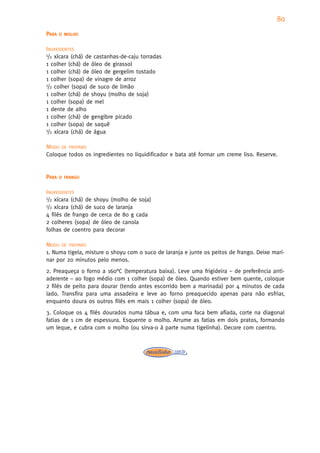 80
PARA   O MOLHO


INGREDIENTES
1/2 xícara (chá) de castanhas-de-caju torradas

1 colher (chá) de óleo de girassol
1 colher (chá) de óleo de gergelim tostado
1 colher (sopa) de vinagre de arroz
1/2 colher (sopa) de suco de limão

1 colher (chá) de shoyu (molho de soja)
1 colher (sopa) de mel
1 dente de alho
1 colher (chá) de gengibre picado
1 colher (sopa) de saquê
1/2 xícara (chá) de água


MODO DE PREPARO
Coloque todos os ingredientes no liquidificador e bata até formar um creme liso. Reserve.


PARA   O FRANGO


INGREDIENTES
1/2 xícara (chá) de shoyu (molho de soja)
1/2 xícara (chá) de suco de laranja

4 filés de frango de cerca de 80 g cada
2 colheres (sopa) de óleo de canola
folhas de coentro para decorar

MODO DE PREPARO
1. Numa tigela, misture o shoyu com o suco de laranja e junte os peitos de frango. Deixe mari-
nar por 20 minutos pelo menos.
2. Preaqueça o forno a 160°C (temperatura baixa). Leve uma frigideira – de preferência anti-
aderente – ao fogo médio com 1 colher (sopa) de óleo. Quando estiver bem quente, coloque
2 filés de peito para dourar (tendo antes escorrido bem a marinada) por 4 minutos de cada
lado. Transfira para uma assadeira e leve ao forno preaquecido apenas para não esfriar,
enquanto doura os outros filés em mais 1 colher (sopa) de óleo.
3. Coloque os 4 filés dourados numa tábua e, com uma faca bem afiada, corte na diagonal
fatias de 1 cm de espessura. Esquente o molho. Arrume as fatias em dois pratos, formando
um leque, e cubra com o molho (ou sirva-o à parte numa tigelinha). Decore com coentro.
 