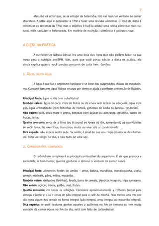 7
         Mas não vá achar que, se se entupir de beterraba, não vai mais ter vontade de comer
chocolate. A idéia aqui é aproveitar a TPM e fazer uma revisão alimentar. O foco da dieta é
minimizar os sintomas da TPM, mas o objetivo é fazê-la adotar uma rotina alimentar mais na-
tural, mais saudável e balanceada. Em matéria de nutrição, constância é palavra-chave.



A DIETA NA PRÁTICA

         A nutricionista Márcia Daskal fez uma lista dos itens que não podem faltar na sua
mesa para a nutrição antiTPM. Mas, para que você possa adotar a dieta na prática, ela
ainda explica quanto você precisa consumir de cada item. Confira:


1. ÁGUA,   MUITA ÁGUA


         A água é que faz o organismo funcionar e se livrar dos subprodutos tóxicos do metabolis-
mo. Consumir bastante água hidrata o corpo por dentro e ajuda a combater a retenção de líquidos.


Principal fonte: água – não tem substitutos!
Também valem: água de coco, chás de frutas ou de ervas sem açúcar ou adoçante, água com
gás, água aromatizada (com folhinhas de hortelã, gotinhas de limão ou laranja, essências).
Não valem: café, chás mate e preto, bebidas com açúcar ou adoçante, gelatina, sucos de
frutas, leite.
Quanto consumir: cerca de 2 litros (ou 8 copos) ao longo do dia, aumentando as quantidades
se você fuma, faz exercícios, transpirou muito ou vive sob ar condicionado.
Dica esperta: não espere sentir sede. Se sentir, é sinal de que seu corpo já está se desidratan-
do. Beba ao longo do dia, e não tudo de uma vez.


2. CARBOIDRATOS     COMPLEXOS


         O carboidrato complexo é o principal combustível do organismo. É ele que provoca a
saciedade, o bom-humor, queima gorduras e diminui a vontade de comer doces.


Principal fonte: alimentos fontes de amido – arroz, batata, mandioca, mandioquinha, aveia,
cereais matinais, pães, milho, macarrão.
Também valem: derivados (farinhas), farofa, barra de cereais, biscoitos integrais, trigo sarraceno.
Não valem: açúcar, doces, geléia, mel, frutas.
Quanto consumir: em todas as refeições. Considere aproximadamente 4 colheres (sopa) para
almoço e jantar e 1 ou 2 fatias de pão integral para o café da manhã. Pelo menos uma vez por
dia coma algum dos cereais na forma integral (pão integral, arroz integral ou macarrão integral).
Dica esperta: se você costuma ganhar aqueles 2 quilinhos no fim de semana ou tem muita
vontade de comer doces no fim do dia, está com falta de carboidratos!
 