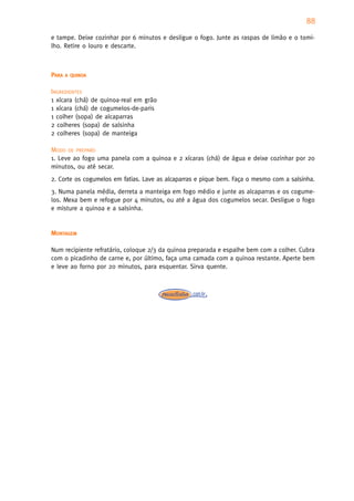 88
e tampe. Deixe cozinhar por 6 minutos e desligue o fogo. Junte as raspas de limão e o tomi-
lho. Retire o louro e descarte.



PARA   A QUINOA


INGREDIENTES
1 xícara (chá) de quinoa-real em grão
1 xícara (chá) de cogumelos-de-paris
1 colher (sopa) de alcaparras
2 colheres (sopa) de salsinha
2 colheres (sopa) de manteiga

MODO DE PREPARO
1. Leve ao fogo uma panela com a quinoa e 2 xícaras (chá) de água e deixe cozinhar por 20
minutos, ou até secar.
2. Corte os cogumelos em fatias. Lave as alcaparras e pique bem. Faça o mesmo com a salsinha.
3. Numa panela média, derreta a manteiga em fogo médio e junte as alcaparras e os cogume-
los. Mexa bem e refogue por 4 minutos, ou até a água dos cogumelos secar. Desligue o fogo
e misture a quinoa e a salsinha.


MONTAGEM

Num recipiente refratário, coloque 2/3 da quinoa preparada e espalhe bem com a colher. Cubra
com o picadinho de carne e, por último, faça uma camada com a quinoa restante. Aperte bem
e leve ao forno por 20 minutos, para esquentar. Sirva quente.
 
