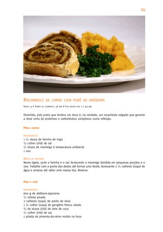 89




ROCAMBOLE              DE CARNE COM PURÊ DE ABÓBORA
SERVE: 4 • TEMPO   DE COZIMENTO:   30   MIN   • FICA   PRONTO EM:   1   H   40   MIN



Divertido, este prato que lembra um doce é, na verdade, um rocambole salgado que garante
a dose certa de proteínas e carboidratos complexos numa refeição.


PARA   A MASSA


INGREDIENTES
1 1/2 xícara de farinha de trigo
1/2 colher (chá) de sal
1/2 xícara de manteiga à temperatura ambiente

1 ovo

MODO DE PREPARO
Numa tigela, junte a farinha e o sal. Acrescente a manteiga dividida em pequenas porções e o
ovo. Trabalhe com a ponta dos dedos até formar uma farofa. Acrescente 2 1/2 colheres (sopa) de
água e amasse até obter uma massa lisa. Reserve.


PARA   O PURÊ


INGREDIENTES
600 g de abóbora-japonesa
1/2 cebola picada

2 colheres (sopa) de azeite de oliva
1 1/2 colher (sopa) de gengibre fresco ralado
1/3 de xícara (chá) de leite de coco
1/2 colher (chá) de sal

1 pitada de pimenta-do-reino moída na hora
 