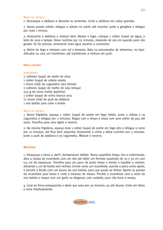 90
MODO DE PREPARO
1. Descasque a abóbora e descarte as sementes. Corte a abóbora em cubos grandes.
2. Numa panela média, refogue a cebola no azeite até murchar. Junte o gengibre e refogue
por mais 1 minuto.
3. Acrescente a abóbora e misture bem. Abaixe o fogo, coloque 1 colher (sopa) de água, o
leite de coco e tampe. Deixe cozinhar por 25 minutos, mexendo de vez em quando para não
grudar. Se for preciso, acrescente mais água durante o cozimento.
4. Retire do fogo e tempere com sal e pimenta. Bata no processador de alimentos, no liqui-
dificador ou com um handmixer, até transformar a mistura em purê.


PARA   O RECHEIO


INGREDIENTES
2 colheres (sopa) de azeite de oliva
1 colher (sopa) de cebola ralada
1 xícara (chá) de cogumelos tipo shimeji
2 colheres (sopa) de molho de soja (shoyu)
250 g de carne moída (patinho)
1 colher (sopa) de vinho branco seco
1/2 xícara (chá) de purê de abóbora

1 ovo batido para colar a borda

MODO DE PREPARO
1. Numa frigideira, aqueça 1 colher (sopa) de azeite em fogo médio. Junte a cebola e os
cogumelos e refogue por 2 minutos. Regue com o shoyu e mexa com uma colher de pau até
secar. Transfira para uma tigela e reserve.
2. Na mesma frigideira, aqueça mais 1 colher (sopa) de azeite em fogo alto e refogue a carne
por 10 minutos, até ficar bem sequinha. Acrescente o vinho e deixe cozinhar por 3 minutos.
Junte o purê de abóbora e os cogumelos. Misture e reserve.


MONTAGEM

1. Preaqueça o forno a 180°C (temperatura média). Numa superfície limpa, lisa e enfarinhada,
abra a massa do rocambole com um rolo até obter um formato quadrado de 30 x 30 cm com
0,5 cm de espessura. Transfira para um pano de prato limpo e úmido e espalhe o recheio,
deixando 5 cm de borda sem rechear. Enrole como um rocambole, usando o pano como apoio,
e pincele a borda com um pouco do ovo batido, para que grude ao fechar. Aperte as pontas
do rocambole para baixo e corte o excesso de massa. Pincele o rocambole com o resto do
ovo batido e risque com um garfo na diagonal, com cuidado, para não furar a massa.

4. Leve ao forno preaquecido e deixe que asse por 30 minutos, ou até dourar. Corte em fatias
e sirva imediatamente.
 