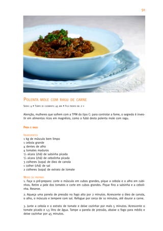 91




POLENTA         MOLE COM RAGU DE CARNE
SERVE: 4 • TEMPO   DE COZIMENTO:   45   MIN   • FICA   PRONTA EM:   2   H



Atenção, mulheres que sofrem com a TPM do tipo C: para controlar a fome, o segredo é inves-
tir em alimentos ricos em magnésio, como o fubá desta polenta mole com ragu.


PARA   O RAGU


INGREDIENTES
1 kg de músculo bem limpo
1 cebola grande
4 dentes de alho
4 tomates maduros
1/2 xícara (chá) de salsinha picada
1/2 xícara (chá) de cebolinha picada

3 colheres (sopa) de óleo de canola
1 colher (chá) de sal
2 colheres (sopa) de extrato de tomate

MODO DE PREPARO
1. Faça o pré-preparo: corte o músculo em cubos grandes, pique a cebola e o alho em cubi-
nhos. Retire a pele dos tomates e corte em cubos grandes. Pique fino a salsinha e a ceboli-
nha. Reserve.
2. Aqueça uma panela de pressão no fogo alto por 2 minutos. Acrescente o óleo de canola,
o alho, o músculo e tempere com sal. Refogue por cerca de 10 minutos, até dourar a carne.

3. Junte a cebola e o extrato de tomate e deixe cozinhar por mais 5 minutos. Acrescente o
tomate picado e 1,5 litro de água. Tampe a panela de pressão, abaixe o fogo para médio e
deixe cozinhar por 45 minutos.
 
