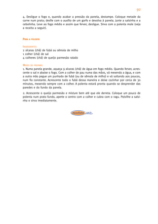 92
4. Desligue o fogo e, quando acabar a pressão da panela, destampe. Coloque metade da
carne num prato; desfie com o auxílio de um garfo e devolva à panela. Junte a salsinha e a
cebolinha. Leve ao fogo médio e assim que ferver, desligue. Sirva com a polenta mole (veja
a receita a seguir).


PARA   A POLENTA


INGREDIENTES
2 xícaras (chá) de fubá ou sêmola de milho
1 colher (chá) de sal
4 colheres (chá) de queijo parmesão ralado

MODO DE PREPARO
1. Numa panela grande, aqueça 9 xícaras (chá) de água em fogo médio. Quando ferver, acres-
cente o sal e abaixe o fogo. Com a colher de pau numa das mãos, vá mexendo a água, e com
a outra mão pegue um punhado de fubá (ou de sêmola de milho) e vá soltando aos poucos,
num fio constante. Acrescente todo o fubá dessa maneira e deixe cozinhar por cerca de 30
minutos, mexendo sempre com a colher. A polenta estará pronta quando se desprender das
paredes e do fundo da panela.
2. Acrescente o queijo parmesão e misture bem até que ele derreta. Coloque um pouco de
polenta num prato fundo, aperte o centro com a colher e cubra com o ragu. Polvilhe a salsi-
nha e sirva imediatamente.
 