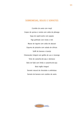 93




 SOBREMESAS, BOLOS E SORVETES


          Crumble de aveia com maçã

Crepes de quinoa e canela com calda de pêssego

       Sopa de capim-santo com papaia

        Figo grelhado com ricota e mel

     Musse de iogurte com calda de abacaxi

   Espuma de pistache com salada de cítricos

           Suflê de banana e laranja

Cheesecake integral com geléia de uva e morango

      Torta de castanha-de-caju e damasco

   Bolo de fubá com limão e castanha-de-caju

              Bolo inglês integral

    Sorvete natural de chocolate e amêndoas

    Sorvete de banana com cookies de aveia
 