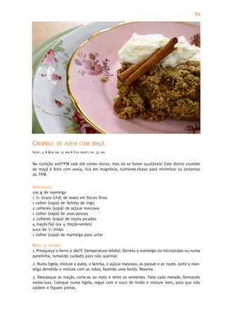 94




CRUMBLE           DE AVEIA COM MAÇÃ
SERVE: 4 • ASSA   EM:   15   MIN   • FICA   PRONTO EM:   35   MIN



Na nutrição antiTPM vale até comer doces, mas só se forem saudáveis! Este divino crumble
de maçã é feito com aveia, rica em magnésio, nutriente-chave para minimizar os sintomas
da TPM.


INGREDIENTES
100 g de manteiga
1 1/2 xícara (chá) de aveia em flocos finos
1 colher (sopa) de farinha de trigo
2 colheres (sopa) de açúcar mascavo
1 colher (sopa) de uvas-passas
2 colheres (sopa) de nozes picadas
4 maçãs-fúji (ou 4 maçãs-verdes)
suco de 1/2 limão
1 colher (sopa) de manteiga para untar

MODO DE PREPARO
1. Preaqueça o forno a 180°C (temperatura média). Derreta a manteiga no microondas ou numa
panelinha, tomando cuidado para não queimar.
2. Numa tigela, misture a aveia, a farinha, o açúcar mascavo, as passas e as nozes. Junte a man-
teiga derretida e misture com as mãos, fazendo uma farofa. Reserve.
3. Descasque as maçãs, corte-as ao meio e retire as sementes. Fatie cada metade, formando
meias-luas. Coloque numa tigela, regue com o suco de limão e misture bem, para que não
oxidem e fiquem pretas.
 