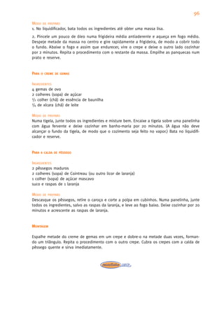 96
MODO DE PREPARO
1. No liquidificador, bata todos os ingredientes até obter uma massa lisa.
2. Pincele um pouco de óleo numa frigideira média antiaderente e aqueça em fogo médio.
Despeje metade da massa no centro e gire rapidamente a frigideira, de modo a cobrir todo
o fundo. Abaixe o fogo e assim que endurecer, vire o crepe e deixe o outro lado cozinhar
por 2 minutos. Repita o procedimento com o restante da massa. Empilhe as panquecas num
prato e reserve.


PARA   O CREME DE GEMAS


INGREDIENTES
4 gemas de ovo
2 colheres (sopa) de açúcar
1/2 colher (chá) de essência de baunilha
1/4 de xícara (chá) de leite


MODO DE PREPARO
Numa tigela, junte todos os ingredientes e misture bem. Encaixe a tigela sobre uma panelinha
com água fervente e deixe cozinhar em banho-maria por 20 minutos. (A água não deve
alcançar o fundo da tigela, de modo que o cozimento seja feito no vapor.) Bata no liquidifi-
cador e reserve.


PARA   A CALDA DE PÊSSEGO


INGREDIENTES
2 pêssegos maduros
2 colheres (sopa) de Cointreau (ou outro licor de laranja)
1 colher (sopa) de açúcar mascavo
suco e raspas de 1 laranja

MODO DE PREPARO
Descasque os pêssegos, retire o caroço e corte a polpa em cubinhos. Numa panelinha, junte
todos os ingredientes, salvo as raspas da laranja, e leve ao fogo baixo. Deixe cozinhar por 20
minutos e acrescente as raspas de laranja.


MONTAGEM

Espalhe metade do creme de gemas em um crepe e dobre-o na metade duas vezes, forman-
do um triângulo. Repita o procedimento com o outro crepe. Cubra os crepes com a calda de
pêssego quente e sirva imediatamente.
 