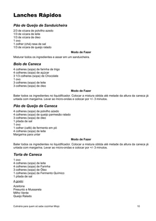Lanches Rápidos
Pão de Queijo de Sanduicheira
2/3 de xícara de polvilho azedo
1/3 de xícara de leite
1/3 de xícara de óleo
1 ovo
1 colher (chá) rasa de sal
1/3 de xícara de queijo ralado
Modo de Fazer
Misturar todos os ingredientes e assar em um sanduicheira.
Bolo de Caneca
4 colheres (sopa) de farinha de trigo
4 colheres (sopa) de açúcar
3 1/3 colheres (sopa) de Chocolate
1 ovo
3 colheres (sopa) de leite
3 colheres (sopa) de óleo
Modo de Fazer
Bater todos os ingredientes no liquidificador. Colocar a mistura obtida até metade da altura da caneca já
untada com margarina. Levar ao micro-ondas e colocar por +/- 3 minutos.
Pão de Queijo de Caneca
4 colheres (sopa) de polvilho azedo
4 colheres (sopa) de queijo parmesão ralado
3 colheres (sopa) de óleo
1 pitada de sal
1 ovo
1 colher (café) de fermento em pó
4 colheres (sopa) de leite
Margarina para untar
Modo de Fazer
Bater todos os ingredientes no liquidificador. Colocar a mistura obtida até metade da altura da caneca já
untada com margarina. Levar ao micro-ondas e colocar por +/- 3 minutos.
Torta de Caneca
1 ovo
4 colheres (sopa) de leite
4 colheres (sopa) de Farinha
3 colheres (sopa) de Óleo
1 colheres (sopa) de Fermento Químico
1 pitada de sal
A gosto:
Azeitona
Presunto e Mussarela
Milho Verde
Queijo Ralado
Culinária para quem só sabe cozinhar Miojo 10
 