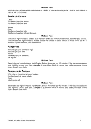 Modo de Fazer
Misturar todos os ingredientes diretamente na caneca já untada com margarina. Levar ao micro-ondas e
colocar por +/- 3 minutos.
Pudim de Caneca
Calda:
1 colheres (sopa) de açúcar
1 colheres (sopa) de água
Massa:
1 ovo
8 colheres (sopa) de leite
8 colheres (sopa) de leite condensado
Modo de Fazer
Misturar os ingredientes da calda e levar no micro-ondas até formar um caramelo, espalhar pela caneca.
Misturar todos os ingredientes da massa, colocar na caneca da calda e levar ao micro-ondas por +/- 3
minutos. Esperar amornar para desenformar.
Panquecas
2 xícaras (chá) de farinha de trigo
2 xícaras (chá) de leite
3 ovos
1 colher (sopa) de fermento
Sal à gosto
Modo de Fazer
Bater todos os ingredientes no liquidificador. Deixar descansar por 10 minutos. Fritar as panquecas em
uma frigideira untada com óleo. Atenção: A quantidade ideal de massa para cada panqueca é uma
xícara de café bem cheia.
Panqueca de Tapioca
1 ½ colheres (sopa) de farinha p/ tapioca
1 colher (sopa) de queijo ralado
1 ovo
pitadinha de sal
Modo de Fazer
Bater todos os ingredientes no liquidificador. Deixar descansar por 10 minutos. Fritar as panquecas em
uma frigideira untada com óleo. Atenção: A quantidade ideal de massa para cada panqueca é uma
xícara de café bem cheia.
Culinária para quem só sabe cozinhar Miojo 11
 
