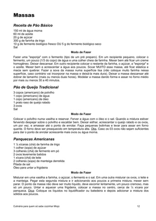 Massas
Receita de Pão Básico
150 ml de água morna
60 ml de azeite
20 g de açúcar
300 g de farinha de trigo
10 g de fermento biológico fresco OU 5 g do fermento biológico seco
Sal
Modo de Fazer
Fazer uma "esponja" com o fermento (tipo de um pré preparo). Em um recipiente pequeno, colocar o
fermento, um pouco (1/3 do copo) de água e uma colher cheia de farinha. Mexer bem até ficar um creme
homogêneo. Deixar descansar. Em outro recipiente colocar o restante da farinha, o açúcar, a "esponja" e
o azeite. Mexer bem e acrescentar a água aos poucos. Sovar MUITO essa massa, até ficar elástica e
macia sem quebrar. Fazer a sova da massa numa superfície lisa (não coloque muito farinha nessa
superfície, caso contrário vai incorporar na massa e deixá-la mais dura). Deixar a massa descansar até
dobrar de tamanho (mais ou menos duas horas). Modelar a massa dando forma e assar no forno médio
por mais ou menos 30 a 40 minutos.
Pão de Queijo Tradicional
3 copos (americano) de polvilho
1 copo (americano) de água
1 copo (americano) de óleo
1 prato raso de queijo ralado
3 ovos
Sal
Modo de Fazer
Colocar o polvilho numa vasilha e reservar. Ferver a água com o óleo e o sal. Quando a mistura estiver
fervendo despejar sobre o polvilho e escaldar bem. Deixar esfriar, acrescentar o queijo ralado e os ovos,
um por vez, e amassar até o ponto de enrolar. Faça pequenas bolinhas e levar para assar em forno
quente. O forno deve ser preaquecido em temperatura alta. Obs. Caso os 03 ovos não sejam suficientes
para dar o ponto de enrolar acrescente mais ovos ou água morna.
Panquecas Americanas
1 ¼ xícaras (chá) de farinha de trigo
1 colher (sopa) de açúcar
3 colheres (chá) de fermento em pó
2 ovos levemente batidos
1 xícara (chá) de leite
2 colheres (sopa) de manteiga derretida
Pitada de sal
Óleo para untar a frigideira
Modo de Fazer
Misturar em uma vasilha a farinha, o açúcar, o fermento e o sal. Em uma outra misturar os ovos, o leite e
a manteiga. Pegar esta segunda mistura e ir adicionando aos poucos a primeira mistura, mexer sem
parar. O ponto da massa não deve ser muito líquido, deve escorrer lentamente, um pouco cremoso, mas
só um pouco. Untar e aquecer uma frigideira, colocar a massa no centro, cerca de ¼ xícara por
panqueca. Dica: Coloque os líquidos no liquidificador ou batedeira e depois adicionar a mistura dos
sólidos aos poucos.
Culinária para quem só sabe cozinhar Miojo 12
 