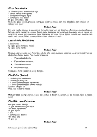 Pizza Econômica
25 colheres (sopa) de farinha de trigo
1 tablete e meio de margarina
1 copo (americano) de água
1 colher (chá) rasa de sal
50 g de fermento de pão
Recheio a gosto (queijo, presunto ou linguiça calabresa fatiada bem fina, 02 cebolas bem fatiadas em
rodelas bem finas)
Modo de Fazer
Em uma vasilha coloque a água com o fermento mexa bem até dissolver o fermento, depois coloque a
farinha o sal a margarina e mexa. Depois deixe descansar por uma hora, logo após abra a massa em
uma forma untada com margarina deixe descansar por meia hora e depois recheie com linguiça mais
queijo mais cebola. Vai ao forno por vinte e cinco minutos e pronto.
Lasanha de Abobrinhas
3 abobrinhas
½ kg de queijo minas ou frescal
½ kg de carne moída
Modo de Fazer
Refogue a carne moída com: Pimentão, cebola, alho e dois cubos de caldo (de sua preferência). Fatie as
abobrinhas. Rale o queijo. Para montar a lasanha:
• 1º camada abobrinha
• 2º camada carne moída
• 3º camada abobrinha
• 4º camada queijo
Coloque no forno e espere o queijo derreter.
Pão Folha (Árabe)
2 colheres (chá) de fermento
1 colher sopa de açúcar
1 ¼ copos (americano) de água morna
3 ½ copos (americano) de farinha de trigo
½ colher (chá) de sal
Óleo para revestir a massa
Modo de Fazer
Misturar todos os ingredientes. Fazer as bolinhas e deixar descansar por 30 minutos. Abrir a massa.
Assar.
Pão Sírio com Fermento
600 g de farinha de trigo
15 g de fermento biológico seco
150 ml de água morna
40 g de açúcar
1 ovo
1 colher (sopa) de óleo
150 ml de leite
10 g de sal
Modo de Fazer
Culinária para quem só sabe cozinhar Miojo 14
 