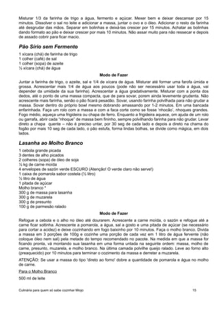 Misturar 1/3 da farinha de trigo a água, fermento e açúcar. Mexer bem e deixar descansar por 15
minutos. Dissolver o sal no leite e adicionar a massa, juntar o ovo e o óleo. Adicionar o resto da farinha
até desgrudar das mãos. Separar em bolinhas e deixá-las crescer por 15 minutos. Achatar as bolinhas
dando formato ao pão e deixar crescer por mais 10 minutos. Não assar muito para não ressecar e depois
de assado cobrir para ficar macio.
Pão Sírio sem Fermento
1 xícara (chá) de farinha de trigo
1 colher (café) de sal
1 colher (sopa) de azeite
½ xícara (chá) de água
Modo de Fazer
Juntar a farinha de trigo, o azeite, sal e 1/4 de xícara de água. Misturar até formar uma farofa úmida e
grossa. Acrescentar mais 1/4 de água aos poucos (pode não ser necessário usar toda a água, vai
depender da umidade da sua farinha). Acrescentar a água gradativamente. Misturar com a ponta dos
dedos, até o ponto de uma massa compacta, que de para sovar, porem ainda levemente grudenta. Não
acrescente mais farinha, senão o pão ficará pesadão. Sovar, usando farinha polvilhada para não grudar a
massa. Sovar dentro do próprio bowl mesmo dobrando amassando por 1-2 minutos. Em uma bancada
enfarinhada. Faça um rolo com a massa e com a faca corte como se fosse ‘nhocão’, nhoques grandes.
Fogo médio, aqueça uma frigideira ou chapa de ferro. Enquanto a frigideira aquece, om ajuda de um rolo
ou garrafa, abrir cada “nhoque” de massa bem fininho, sempre polvilhando farinha para não grudar. Levar
direto a chapa quente – não é preciso untar, por 30 seg de cada lado e depois a direto na chama do
fogão por mais 10 seg de cada lado, o pão estufa, forma lindas bolhas, se divide como mágica, em dois
lados.
Lasanha ao Molho Branco
1 cebola grande picada
3 dentes de alho picados
2 colheres (sopa) de óleo de soja
½ kg de carne moída
4 envelopes de sazón verde ESCURO (Atenção! O verde claro não serve!)
1 caixa de pomarola sabor costela (½ litro)
½ litro de água
1 pitada de açúcar
Molho branco *
300 g de massa para lasanha
300 g de muzarela
300 g de presunto
100 g de parmesão ralado
Modo de Fazer
Refogue a cebola e o alho no óleo até dourarem. Acrescente a carne moída, o sazón e refogue até a
carne ficar soltinha. Acrescente a pomarola, a água, sal a gosto e uma pitada de açúcar (se necessário
para cortar a acidez) e deixe cozinhando em fogo baixinho por 10 minutos. Faça o molho branco. Divida
a massa em 3 porções de 100g e cozinhe uma porção de cada vez em 1 litro de água fervente (não
coloque óleo nem sal) pela metade do tempo recomendado no pacote. Na medida em que a massa for
ficando pronta, vá montando sua lasanha em uma forma untada na seguinte ordem: massa, molho de
carne, presunto, muzarela, e molho branco. Na última camada polvilhe queijo ralado. Leve ao forno alto
(preaquecido) por 10 minutos para terminar o cozimento da massa e derreter a muzarela.
ATENÇÂO: Se usar a massa do tipo 'direto ao forno' dobre a quantidade de pomarola e água no molho
de carne.
Para o Molho Branco
500 ml de leite
Culinária para quem só sabe cozinhar Miojo 15
 