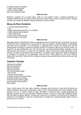 2 colheres (sopa) de maisena
1 colher (sopa) margarina
1 lata de creme de leite
Sal e noz moscada à gosto
Modo de Fazer
Dissolva a maisena em um pouco água. Junte um uma panela o leite, a maisena dissolvida e a
margarina. Mexa de vez em quando e fique de olho no ponto. Assim que der o ponto de creme, tempere
com sal, noz moscada e desligue o fogo e acrescente o creme de leite.
Massa de Pizza Fantástica
1 ½ xícara (chá) de água morna
1 ovo
1 tablete de fermento para pão ou ½ envelope
1 colher (sobremesa) de açúcar
1 colher (chá) de sal
½ xícara (chá) de óleo de soja
Farinha de trigo (o suficiente)
Modo de Fazer
Bata ligeiramente no liquidificador todos os ingredientes exceto a farinha de trigo. Acrescente aos poucos
a farinha de trigo o suficiente até a massa parar de rodar na superfície. Comece batendo na velocidade
mais fraca do seu aparelho e vá aumentando a velocidade até o máximo na medida que você for
acrescentando a farinha e a massa for parando de rodar na superfície. Não use os recursos "pulsar" ou
"supermix" do seu liquidificador novo. Se você fizer isso, vai colocar farinha demais. Despeje a massa
(ela fica bem mole mesmo, é normal) em um refratário untado e enfarinhado. Deixe descansar por 30
minutos. A massa ao descansar dobra de tamanho, e ao assar cresce mais ainda. Então ao despejá-la
no refratário, só coloque 1/3 da capacidade. Asse em forno médio (200ºC) por 20 ou 30 minutos.
(depende do seu forno). Retire do forno, coloque a cobertura de sua preferência e volte ao forno por mais
10 minutos.
Capelete 4 Queijos
2 pacotes de capelete
200 g de gorgonzola
200 g de muzarela
200 g de provolone
100 g de parmesão ralado
1 litro de leite
1 lata de creme de leite
5 colheres (sopa) de farinha de trigo
5 colheres (sopa) de manteiga
Pimenta branca moída (a gosto)
Noz moscada moída (a gosto)
Sal (a gosto)
Modo de Fazer
Faça o molho branco: Em fogo baixo, derreta a manteiga, junte a farinha e mexa bem até obter uma
pasta homogênea. Aos poucos, acrescente o leite e mexa, constantemente, para não empelotar. Deixe
cozinhar por 2 ou 3 minutos. Retire do fogo, Acrescente o creme de leite, o queijo gorgonzola em
pedaços, tempere com sal, noz-moscada e pimenta. Reserve. Cozinhe a massa pela metade do tempo
das instruções do pacote. Misture a massa semi cozida com a muzarela e o provolone bem picadinhos.
Coloque em um refratário e cubra com o molho branco. Polvilhe com o queijo parmesão ralado e leve ao
forno por uns 15 minutos.
Culinária para quem só sabe cozinhar Miojo 16
 