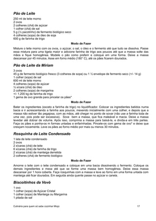 Pão de Leite
250 ml de leite morno
2 ovos
2 colheres (chá) de açúcar
1 colher (chá) de sal
5 g (½ pacotinho) de fermento biológico seco
4 colheres (sopa) de óleo de soja
600 g de farinha de trigo
Modo de Fazer
Misture o leite morno com os ovos, o açúcar, o sal, o óleo e o fermento até que tudo se dissolva. Passe
essa mistura para uma tigela maior e adicione farinha de trigo aos poucos até que a massa solte das
mãos e fique homogênea. Modele o pão como preferir e coloque em uma forma. Deixe a massa
descansar por 45 minutos. Asse em forno médio (180° C), até os pães ficarem dourados.
Pão de Leite da Míriam
3 ovos
45 g de fermento biológico fresco (3 colheres de sopa) ou 1 ½ envelope de fermento seco (+/- 14 g)
1 colher (sopa) de sal
600 ml de leite morno
4 colheres (sopa) de açúcar
½ xícara (chá) de óleo
2 colheres (sopa) de margarina
+/- 1,200 kg de farinha de trigo
1 gema de ovo grande para pincelar os pães*
Modo de Fazer
Bater os ingredientes (exceto a farinha de trigo) no liquidificador. Colocar os ingredientes batidos numa
bacia e ir acrescentando a farinha aos poucos, mexendo inicialmente com uma colher, e depois que a
massa não estiver tão pegajosa, com as mãos, até chegar no ponto de sovar (não use a farinha toda de
uma vez, pois pode ser excessiva). Sove bem a massa, que fica maleável e macia. Deixe a massa
levedar até dobrar de volume. Após isso, comprima a massa para baixá-la, e divida-a em três partes.
Faça os pães e ponha-os m formas untadas e enfarinhadas. Pincele-os com gema de ovo* e deixe que
cresçam novamente. Leve os pães ao forno médio por mais ou menos 30 minutos.
Rosquinha de Leite Condensado
1 lata de leite condensado
2 ovos
2 xícaras (chá) de leite
6 xícaras (chá) de farinha de trigo
2 xícaras (chá) de manteiga derretida
2 colheres (chá) de fermento biológico
Modo de Fazer
Amorne o leite com o leite condensado e coloque em uma bacia dissolvendo o fermento. Coloque os
demais ingredientes e mexa até que se forme uma massa bem homogênea. Deixe essa massa
descansar por 1 hora coberta. Faça rosquinhas com a massa e leve ao forno em uma forma untada com
manteiga até ficar dourados. Em seguida ainda quente passe no açúcar e canela.
Biscoitinhos da Vovó
1 ovo
1 colher (sopa) de Açúcar Cristal
1 colher (sopa) de Manteiga ou Margarina
1 pitada de sal
Culinária para quem só sabe cozinhar Miojo 17
 