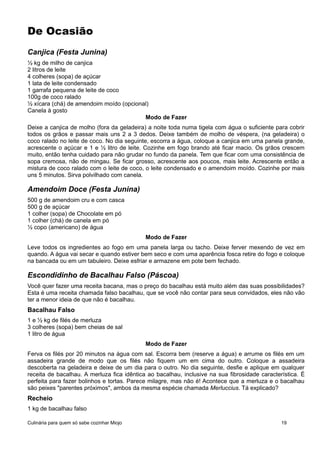 De Ocasião
Canjica (Festa Junina)
½ kg de milho de canjica
2 litros de leite
4 colheres (sopa) de açúcar
1 lata de leite condensado
1 garrafa pequena de leite de coco
100g de coco ralado
½ xícara (chá) de amendoim moído (opcional)
Canela à gosto
Modo de Fazer
Deixe a canjica de molho (fora da geladeira) a noite toda numa tigela com água o suficiente para cobrir
todos os grãos e passar mais uns 2 a 3 dedos. Deixe também de molho de véspera, (na geladeira) o
coco ralado no leite de coco. No dia seguinte, escorra a água, coloque a canjica em uma panela grande,
acrescente o açúcar e 1 e ½ litro de leite. Cozinhe em fogo brando até ficar macio. Os grãos crescem
muito, então tenha cuidado para não grudar no fundo da panela. Tem que ficar com uma consistência de
sopa cremosa, não de mingau. Se ficar grosso, acrescente aos poucos, mais leite. Acrescente então a
mistura de coco ralado com o leite de coco, o leite condensado e o amendoim moído. Cozinhe por mais
uns 5 minutos. Sirva polvilhado com canela.
Amendoim Doce (Festa Junina)
500 g de amendoim cru e com casca
500 g de açúcar
1 colher (sopa) de Chocolate em pó
1 colher (chá) de canela em pó
½ copo (americano) de água
Modo de Fazer
Leve todos os ingredientes ao fogo em uma panela larga ou tacho. Deixe ferver mexendo de vez em
quando. A água vai secar e quando estiver bem seco e com uma aparência fosca retire do fogo e coloque
na bancada ou em um tabuleiro. Deixe esfriar e armazene em pote bem fechado.
Escondidinho de Bacalhau Falso (Páscoa)
Você quer fazer uma receita bacana, mas o preço do bacalhau está muito além das suas possibilidades?
Esta é uma receita chamada falso bacalhau, que se você não contar para seus convidados, eles não vão
ter a menor ideia de que não é bacalhau.
Bacalhau Falso
1 e ½ kg de filés de merluza
3 colheres (sopa) bem cheias de sal
1 litro de água
Modo de Fazer
Ferva os filés por 20 minutos na água com sal. Escorra bem (reserve a água) e arrume os filés em um
assadeira grande de modo que os filés não fiquem um em cima do outro. Coloque a assadeira
descoberta na geladeira e deixe de um dia para o outro. No dia seguinte, desfie e aplique em qualquer
receita de bacalhau. A merluza fica idêntica ao bacalhau, inclusive na sua fibrosidade característica. É
perfeita para fazer bolinhos e tortas. Parece milagre, mas não é! Acontece que a merluza e o bacalhau
são peixes "parentes próximos", ambos da mesma espécie chamada Merluccius. Tá explicado?
Recheio
1 kg de bacalhau falso
Culinária para quem só sabe cozinhar Miojo 19
 